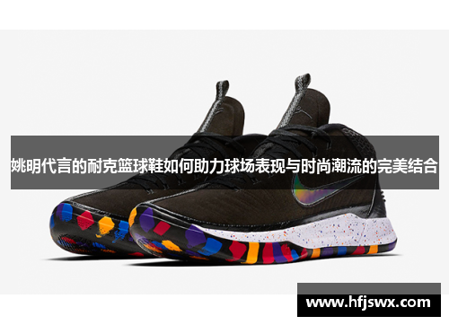 姚明代言的耐克篮球鞋如何助力球场表现与时尚潮流的完美结合